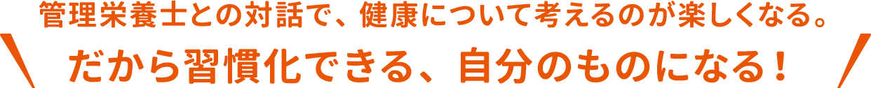 管理栄養士との対話で、健康について考えるのが楽しくなる。だから習慣化できる、自分のものになる！