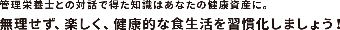 管理栄養士との対話で得た知識はあなたの健康資産に。無理せず、楽しく、健康的な食生活を習慣化しましょう！